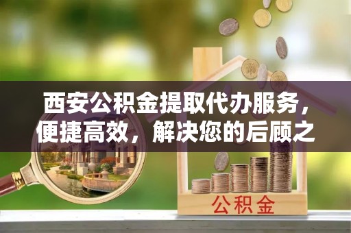 科尔沁左翼中旗西安公积金提取代办服务，便捷高效，解决您的后顾之忧