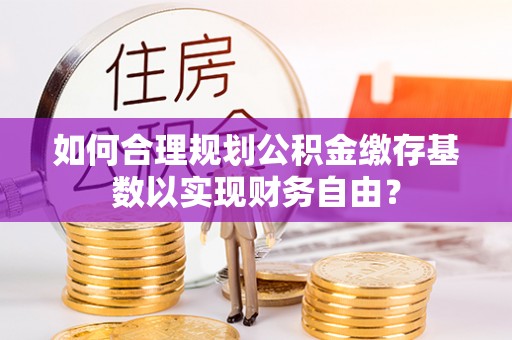 科尔沁左翼中旗如何合理规划公积金缴存基数以实现财务自由？