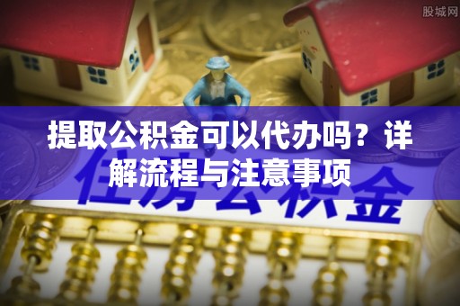 科尔沁左翼中旗提取公积金可以代办吗？详解流程与注意事项