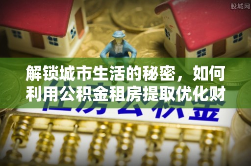 科尔沁左翼中旗解锁城市生活的秘密，如何利用公积金租房提取优化财务规划