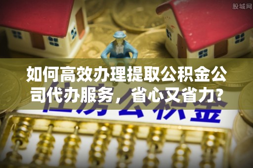 科尔沁左翼中旗如何高效办理提取公积金公司代办服务，省心又省力？