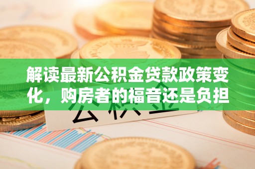 科尔沁左翼中旗解读最新公积金贷款政策变化，购房者的福音还是负担？