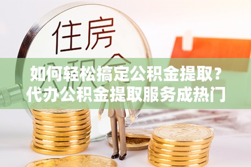 科尔沁左翼中旗如何轻松搞定公积金提取？代办公积金提取服务成热门选择