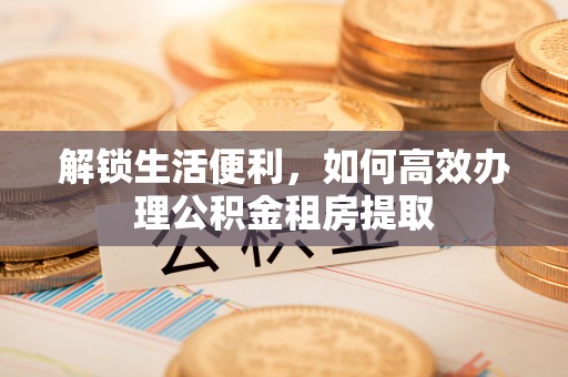 科尔沁左翼中旗解锁生活便利，如何高效办理公积金租房提取