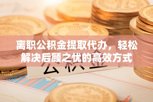 科尔沁左翼中旗离职公积金提取代办，轻松解决后顾之忧的高效方式