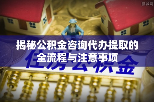 科尔沁左翼中旗揭秘公积金咨询代办提取的全流程与注意事项