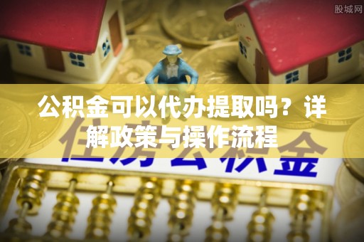 科尔沁左翼中旗公积金可以代办提取吗？详解政策与操作流程