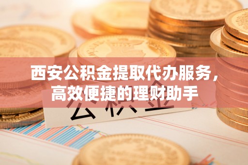科尔沁左翼中旗西安公积金提取代办服务，高效便捷的理财助手