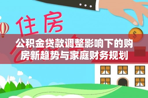 科尔沁左翼中旗公积金贷款调整影响下的购房新趋势与家庭财务规划
