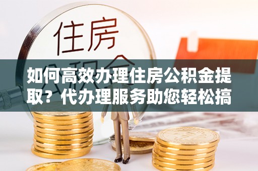 科尔沁左翼中旗如何高效办理住房公积金提取？代办理服务助您轻松搞定