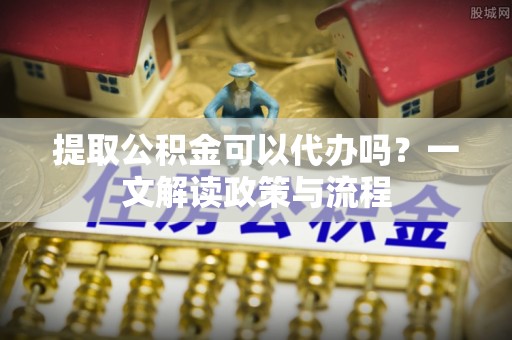 科尔沁左翼中旗提取公积金可以代办吗？一文解读政策与流程