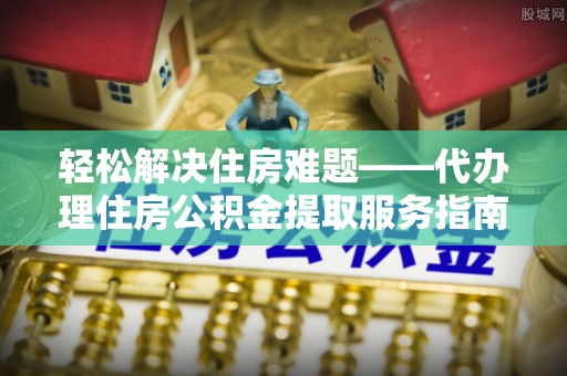 科尔沁左翼中旗轻松解决住房难题——代办理住房公积金提取服务指南