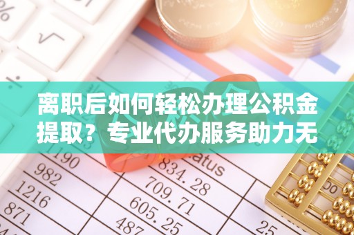 科尔沁左翼中旗离职后如何轻松办理公积金提取？专业代办服务助力无忧