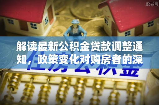 科尔沁左翼中旗解读最新公积金贷款调整通知，政策变化对购房者的深远影响