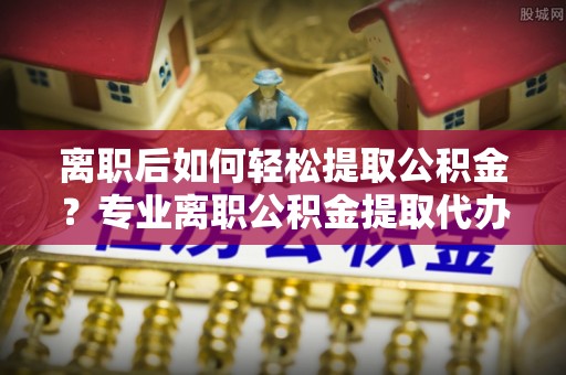 科尔沁左翼中旗离职后如何轻松提取公积金？专业离职公积金提取代办服务指南