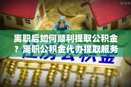 科尔沁左翼中旗离职后如何顺利提取公积金？离职公积金代办提取服务助力无忧办理
