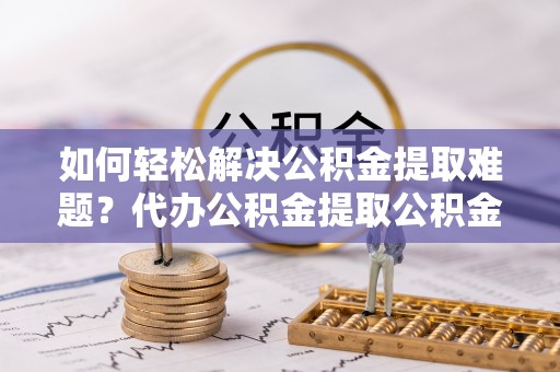 科尔沁左翼中旗如何轻松解决公积金提取难题？代办公积金提取公积金服务详解