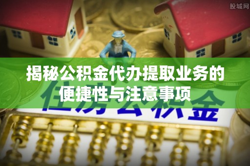 科尔沁左翼中旗揭秘公积金代办提取业务的便捷性与注意事项