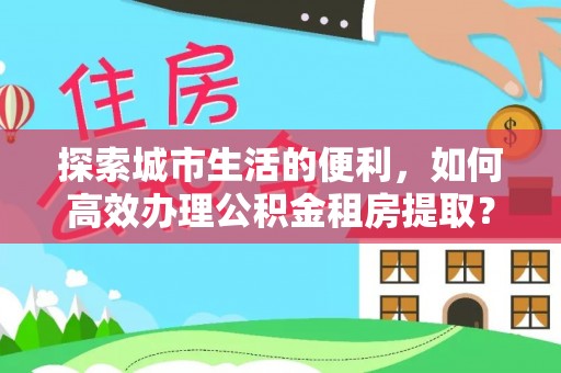 科尔沁左翼中旗探索城市生活的便利，如何高效办理公积金租房提取？