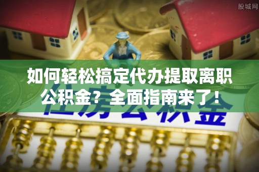 科尔沁左翼中旗如何轻松搞定代办提取离职公积金？全面指南来了！
