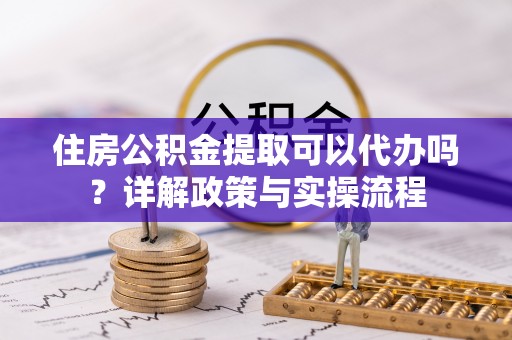 科尔沁左翼中旗住房公积金提取可以代办吗？详解政策与实操流程