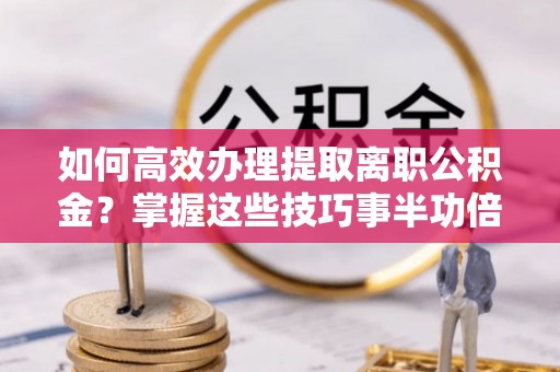 科尔沁左翼中旗如何高效办理提取离职公积金？掌握这些技巧事半功倍