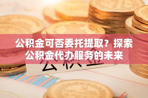 科尔沁左翼中旗公积金可否委托提取？探索公积金代办服务的未来