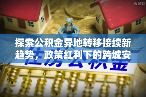 科尔沁左翼中旗探索公积金异地转移接续新趋势，政策红利下的跨城安居梦想