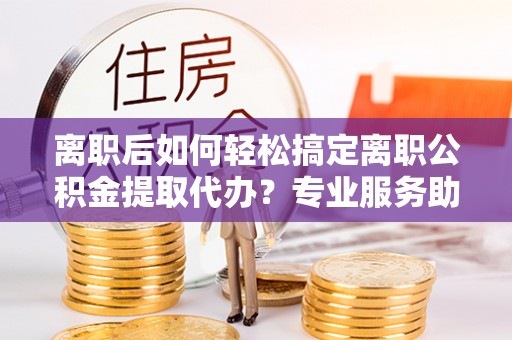 科尔沁左翼中旗离职后如何轻松搞定离职公积金提取代办？专业服务助你一臂之力