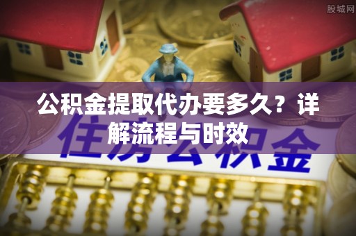 科尔沁左翼中旗公积金提取代办要多久？详解流程与时效